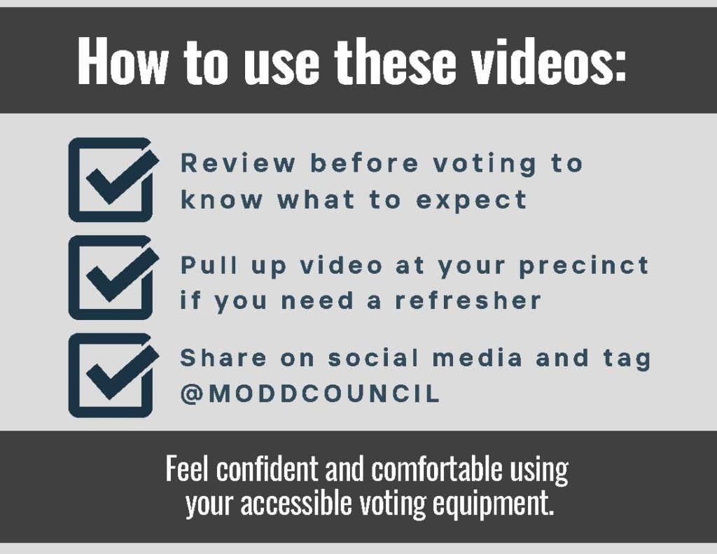 graphic with text that says "How to use these videos: Review before voting to know what to expect; pull up video at your precinct if you need a refresher, share on social media nad tag @MODDCouncil. Feel confident and comfortable using your accessible voting equipment. C